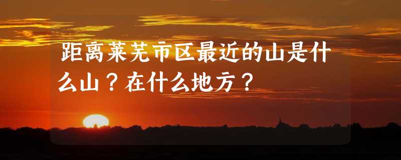 距离莱芜市区最近的山是什么山？在什么地方？