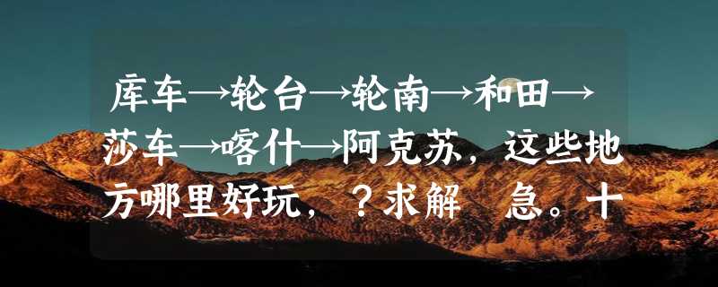 库车→轮台→轮南→和田→莎车→喀什→阿克苏,这些地方哪里好玩，？求解 急。十分感谢