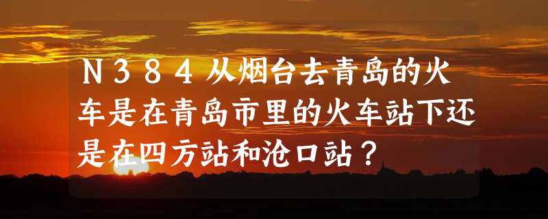 N384从烟台去青岛的火车是在青岛市里的火车站下还是在四方站和沧口站？