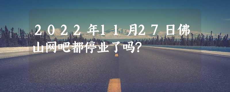 2022年11月27日佛山网吧都停业了吗?