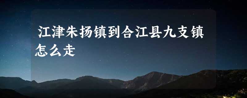 江津朱扬镇到合江县九支镇怎么走