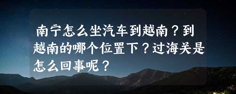 南宁怎么坐汽车到越南？到越南的哪个位置下？过海关是怎么回事呢？