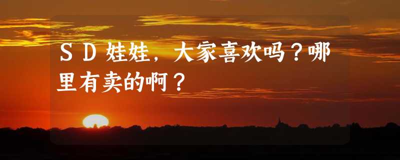 SD娃娃，大家喜欢吗？哪里有卖的啊？