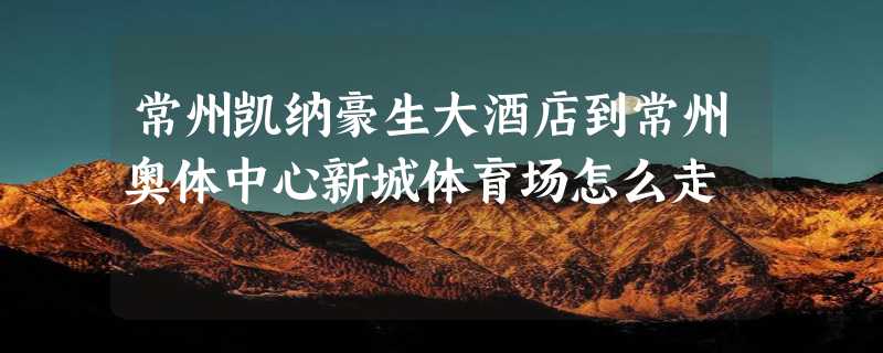 常州凯纳豪生大酒店到常州奥体中心新城体育场怎么走