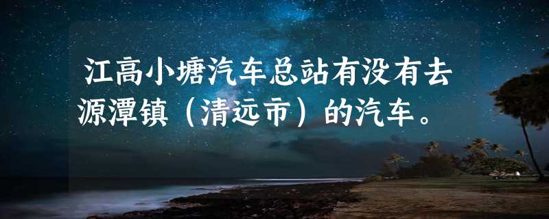 江高小塘汽车总站有没有去源潭镇（清远市）的汽车。