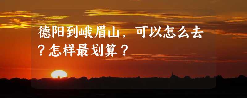 德阳到峨眉山，可以怎么去？怎样最划算？