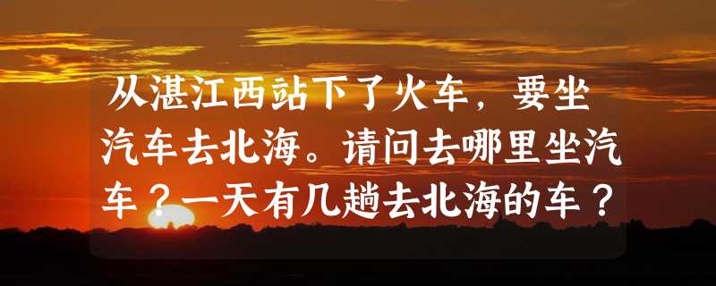 从湛江西站下了火车，要坐汽车去北海。请问去哪里坐汽车？一天有几趟去北海的车？多长时间？车票多少钱