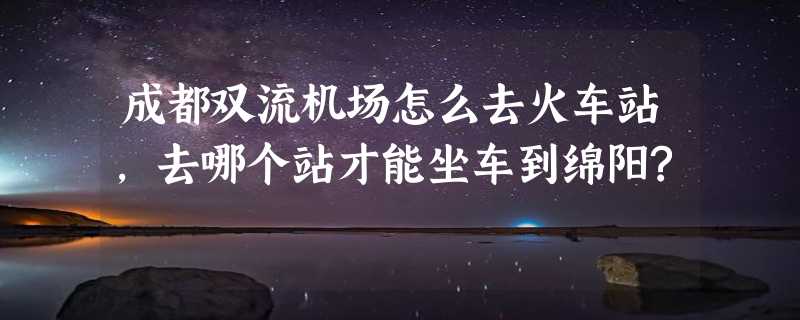 成都双流机场怎么去火车站,去哪个站才能坐车到绵阳?