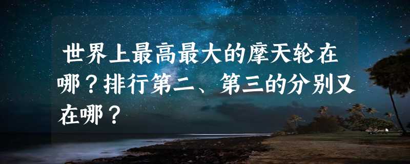 世界上最高最大的摩天轮在哪？排行第二、第三的分别又在哪？