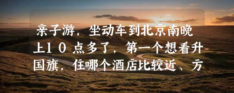 亲子游，坐动车到北京南晚上10点多了，第一个想看升国旗，住哪个酒店比较近、方便，急