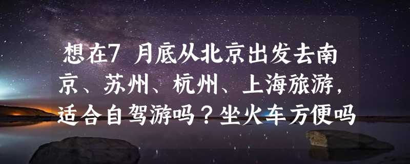 想在7月底从北京出发去南京、苏州、杭州、上海旅游，适合自驾游吗？坐火车方便吗？应该怎样安排行程？