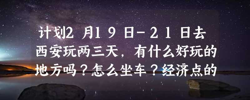 计划2月19日-21日去西安玩两三天，有什么好玩的地方吗？怎么坐车？经济点的住宿呢？谢谢~！