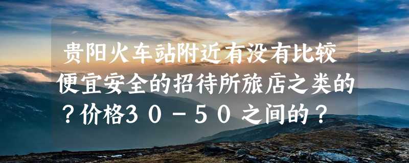 贵阳火车站附近有没有比较便宜安全的招待所旅店之类的？价格30-50之间的？