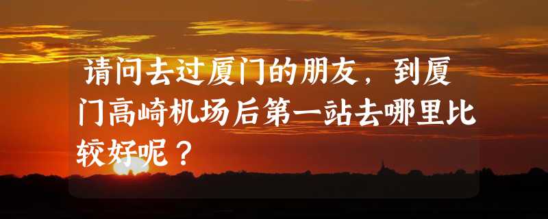 请问去过厦门的朋友，到厦门高崎机场后第一站去哪里比较好呢？