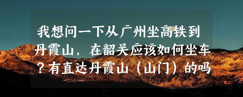 我想问一下从广州坐高铁到丹霞山，在韶关应该如何坐车？有直达丹霞山（山门）的吗？