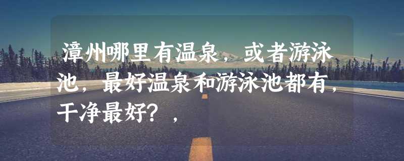 漳州哪里有温泉，或者游泳池，最好温泉和游泳池都有，干净最好?，