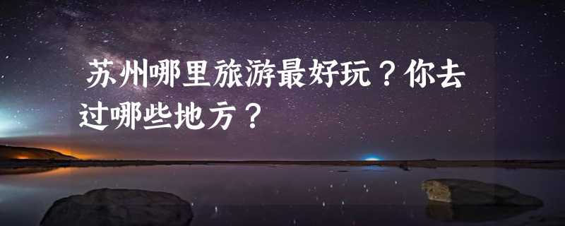 苏州哪里旅游最好玩？你去过哪些地方？