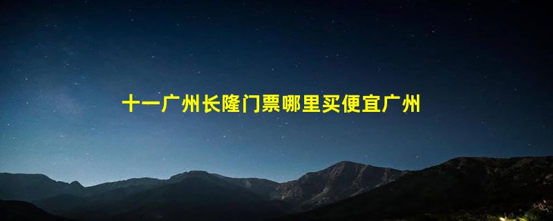 十一广州长隆门票哪里买便宜广州长隆门票什么时候最便宜