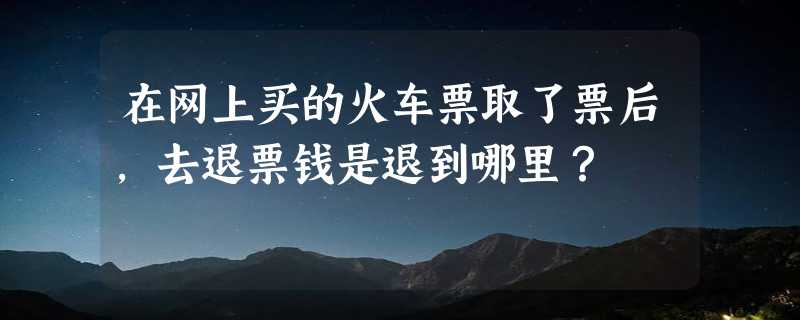 在网上买的火车票取了票后，去退票钱是退到哪里？