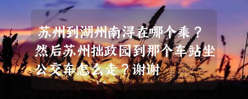 苏州到湖州南浔在哪个乘？然后苏州拙政园到那个车站坐公交车怎么走？谢谢