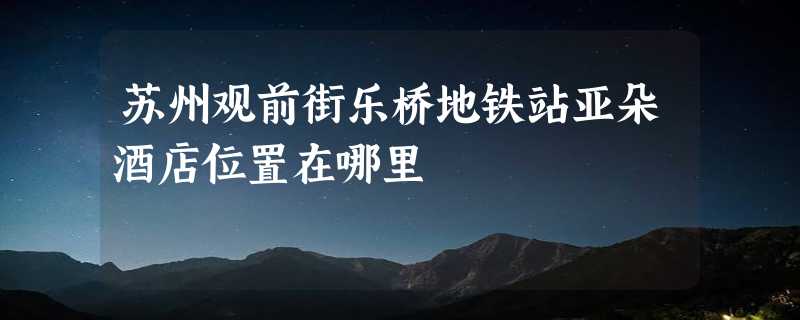 苏州观前街乐桥地铁站亚朵酒店位置在哪里