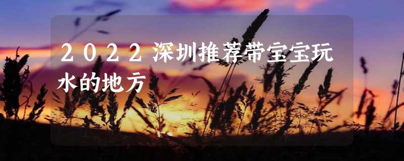 2022深圳推荐带宝宝玩水的地方