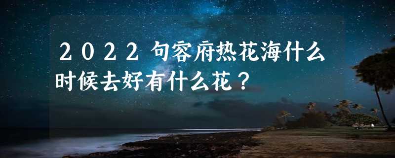 2022句容府热花海什么时候去好有什么花？