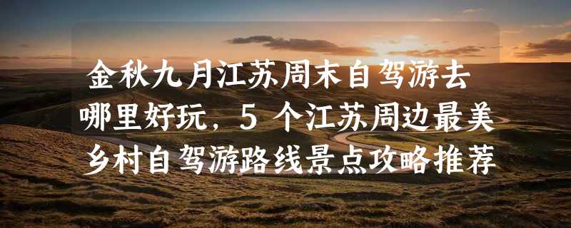 金秋九月江苏周末自驾游去哪里好玩，5个江苏周边最美乡村自驾游路线景点攻略推荐