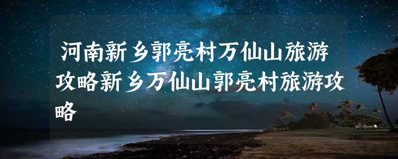 河南新乡郭亮村万仙山旅游攻略新乡万仙山郭亮村旅游攻略