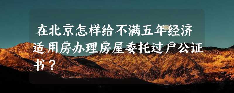 在北京怎样给不满五年经济适用房办理房屋委托过户公证书？