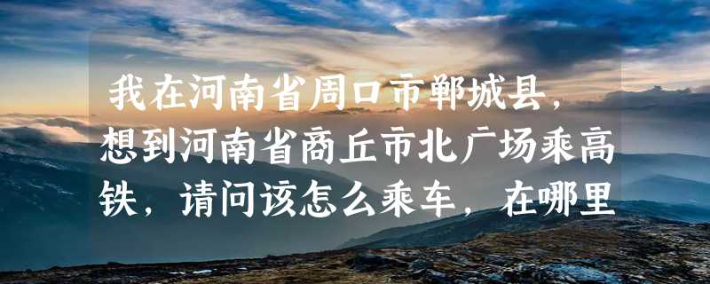 我在河南省周口市郸城县,想到河南省商丘市北广场乘高铁,请问该怎么乘车,在哪里乘