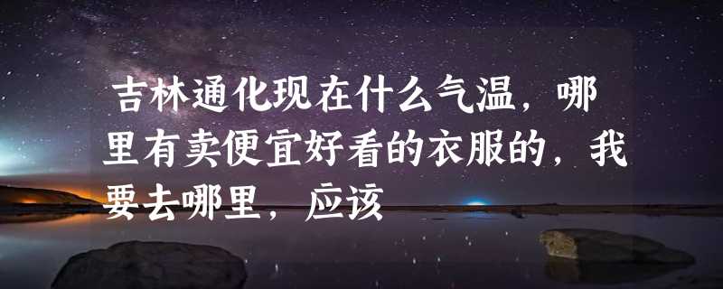 吉林通化现在什么气温，哪里有卖便宜好看的衣服的，我要去哪里，应该