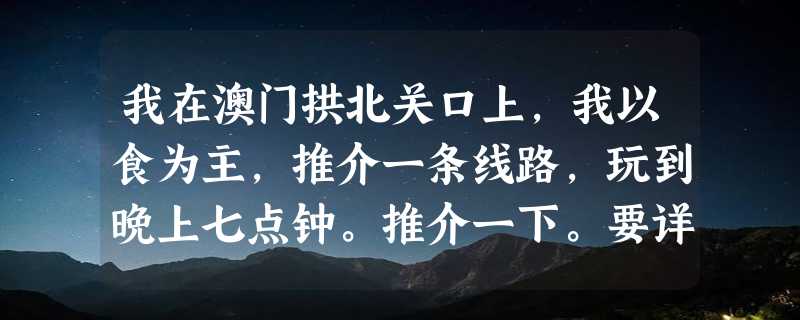 我在澳门拱北关口上，我以食为主，推介一条线路，玩到晚上七点钟。推介一下。要详细地名，坐什么车去，