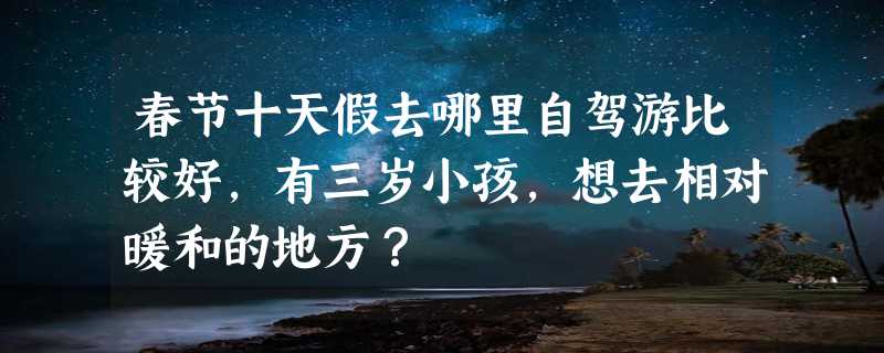 春节十天假去哪里自驾游比较好，有三岁小孩，想去相对暖和的地方？