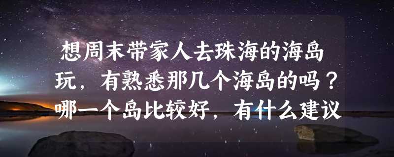 想周末带家人去珠海的海岛玩，有熟悉那几个海岛的吗？哪一个岛比较好，有什么建议或攻略吗？