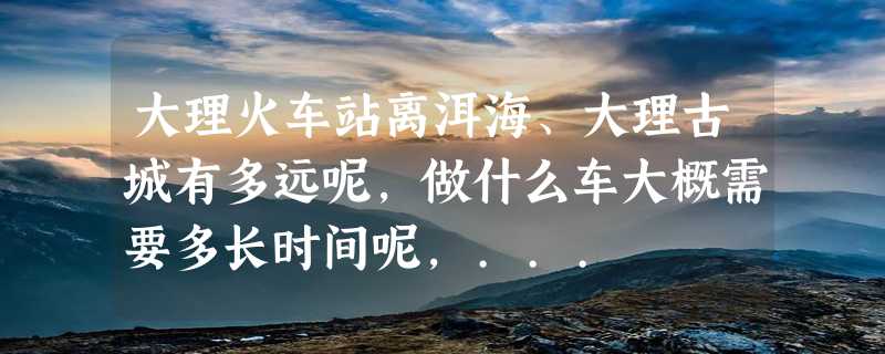 大理火车站离洱海、大理古城有多远呢，做什么车大概需要多长时间呢，...