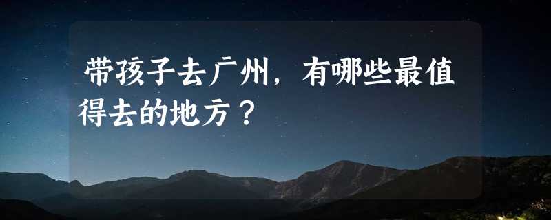 带孩子去广州，有哪些最值得去的地方？