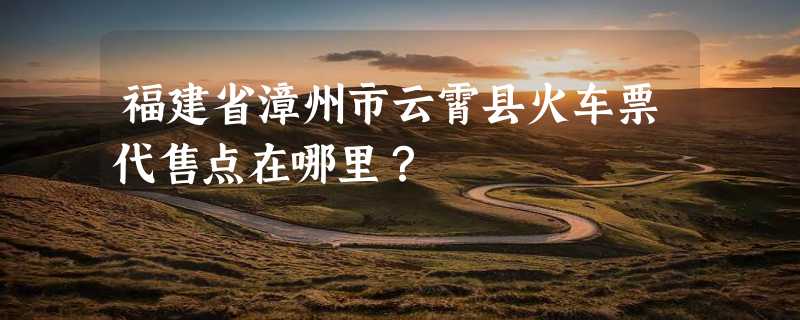 福建省漳州市云霄县火车票代售点在哪里？