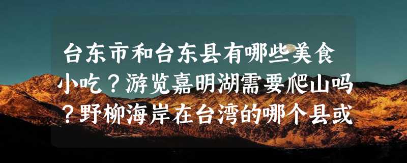 台东市和台东县有哪些美食小吃？游览嘉明湖需要爬山吗？野柳海岸在台湾的哪个县或市？