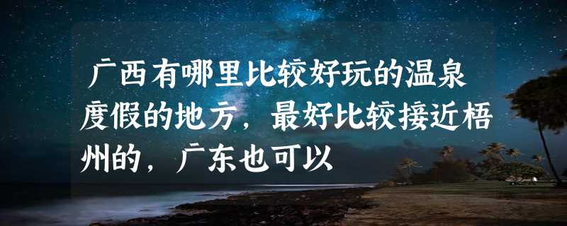 广西有哪里比较好玩的温泉度假的地方，最好比较接近梧州的，广东也可以