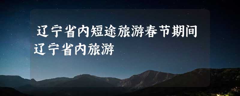 辽宁省内短途旅游春节期间辽宁省内旅游