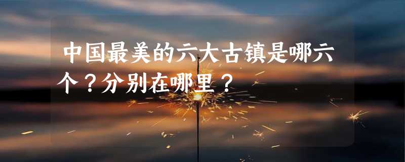 中国最美的六大古镇是哪六个？分别在哪里？