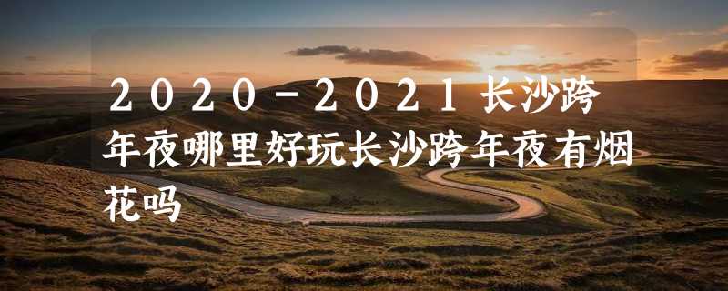 2020-2021长沙跨年夜哪里好玩长沙跨年夜有烟花吗