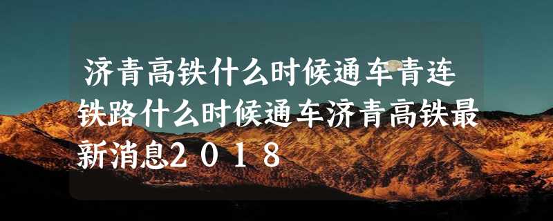 济青高铁什么时候通车青连铁路什么时候通车济青高铁最新消息2018