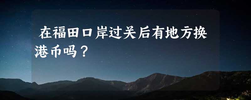 在福田口岸过关后有地方换港币吗？