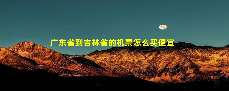 广东省到吉林省的机票怎么买便宜？最低价格大约多少？