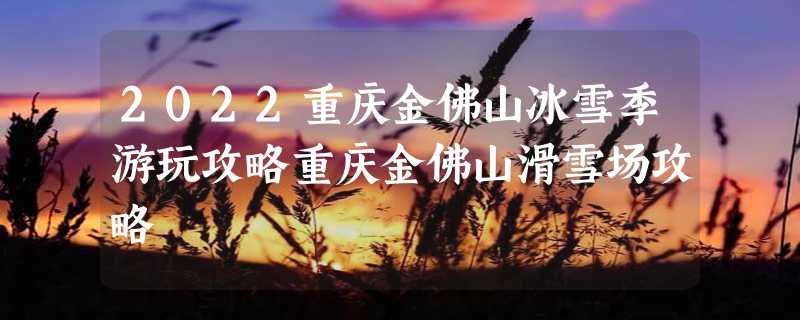 2022重庆金佛山冰雪季游玩攻略重庆金佛山滑雪场攻略