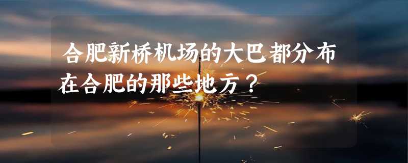 合肥新桥机场的大巴都分布在合肥的那些地方？