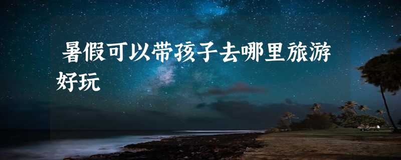 暑假可以带孩子去哪里旅游好玩