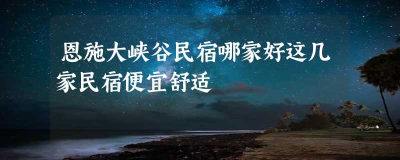 恩施大峡谷民宿哪家好这几家民宿便宜舒适